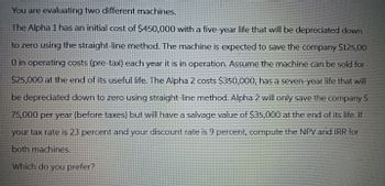 You are evaluating two different machines.
The Alpha 1 has an initial cost of $450,000 with a five-year life that will be depreciated down
to zero using the straight-line method. The machine is expected to save the company $125,00
0 in operating costs (pre-tax) each year it is in operation. Assume the machine can be sold for
$25,000 at the end of its useful life. The Alpha 2 costs $350,000, has a seven-year life that will
be depreciated down to zero using straight-line method. Alpha 2 will only save the company $
75,000 per year (before taxes) but will have a salvage value of $35,000 at the end of its life. If
your tax rate is 23 percent and your discount rate is 9 percent, compute the NPV and IRR for
both machines.
Which do you prefer?