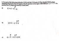 For each of the following molecules: 

i) Fill in all the C-H bonds. 
ii) Then identify FOUR unique stretching frequencies that will appear in the IR spectrum in the region 1600-4000 cm<sup>-1</sup>, and predict the position (cm<sup>-1</sup>), shape, and intensity of each band.

a) \( \text{C} \equiv \text{C} - \text{C} - \text{H} \)

b) \( \text{C} \equiv \text{C} - \text{C} - \overset{\text{O}}{\underset{||}{\text{C}}}  - \text{C} \)

c) \( \text{C} - \overset{\text{O}}{\underset{||}{\text{C}}} - \overset{\text{O}}{\underset{||}{\text{C}}} - \overset{\text{O}}{\underset{||}{\text{C}}} - \text{C} \equiv \text{N} \) 

**Explanation:**

The task involves examining these molecules to detect specific C-H bonds and to identify infrared (IR) stretching frequencies. In the infrared region, each type of bond vibration is expected to result in a unique spectral band. These bands can be characterized by their position in cm<sup>-1</sup> on the spectrum, along with the shape and intensity that relate to the molecular vibration modes.