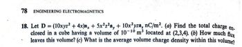 78 ENGINEERING ELECTROMAGNETICS
18. Let D = (10xyz2 + 4x)ax + 5x²z²a, + 10x²yza, nC/m². (a) Find the total charge en-
closed in a cube having a volume of 10-10 m³ located at (2,3,4). (b) How much flux
leaves this volume? (c) What is the average volume charge density within this volume?