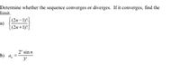 **Determine whether the sequence converges or diverges. If it converges, find the limit.**

a) \[\left\{ \frac{(2n-1)!}{(2n+1)!} \right\}\]

b) \[a_n = \frac{2^n \sin n}{3^n}\]

---

**Explanation:**

The problem poses two sequences for analysis to determine their convergence or divergence. If a sequence converges, the task is to find the limit of that sequence.

### a) \[\left\{ \frac{(2n-1)!}{(2n+1)!} \right\}\]

This sequence involves the factorials of the terms \(2n-1\) and \(2n+1\), which present a more complex factorial relationship that may potentially simplify when factoring terms.

### b) \[a_n = \frac{2^n \sin n}{3^n}\]

This sequence involves an exponential term in the numerator and an exponential term in the denominator, along with a sinusoidal function. The behavior of the sine function and the ratio of the exponential terms will dictate the convergence or divergence of the sequence.