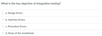 What is the key objective of Integration testing?
a. Design Errors
b. Interface Errors
c. Procedure Errors
d. None of the mentioned
