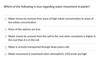 Which of the following is true regarding water movement in plants?
Water moves by osmosis from areas of high solute concentration to areas of
low solute concentration
None of the options are true
Water moves by osmosis from the soil to the root when osmolarity is higher in
the root than it is in the soil
Water is actively transported through dead xylem cells
Water movement is maximized when atmospheric CO2 levels are high
