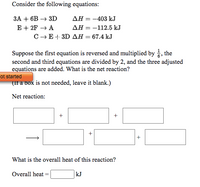 Consider the following equations:
ЗА + 6в — ЗD
AH = -403 kJ
E + 2F + A
C-E+ 3D AH = 67.4 kJ
дН — —112.5 kJ
Suppose the first equation is reversed and multiplied by , the
second and third equations are divided by 2, and the three adjusted
equations are added. What is the net reaction?
ot started
(If a box is not needed, leave it blank.)
Net reaction:
What is the overall heat of this reaction?
Overall heat
kJ
+
