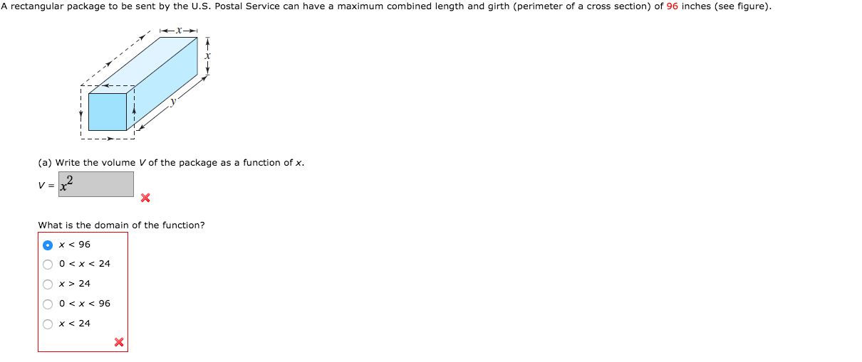 A rectangular package to be sent by the U.S. Postal Service can have a maximum combined length and girth (perimeter of a cross section) of 96 inches (see figure).
(a) Write the volume V of the package as a function of x.
What is the domain of the function?
x < 96
O
O 0 <x < 24
O x > 24
O 0<x < 96
O x < 24
