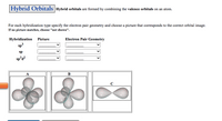 Hybrid Orbitals

**Hybrid orbitals** are formed by combining the valence orbitals on an atom.

For each hybridization type, specify the electron pair geometry and choose a picture that corresponds to the correct orbital image. If no picture matches, choose "not shown."

- **Hybridization Types:**
  - **sp³**
  - **sp**
  - **sp³d²**

### Dropdown Menus:

#### Picture:
- Options available for selection to identify the correct 3D model.

#### Electron Pair Geometry:
- Options available for selection to match with the hybridization.

### Orbital Images:

- **Image A:** Shows a 3D model with four lobes, typically representing sp³ hybridization.
- **Image B:** Displays a 3D model with three lobes, often associated with hybridizations like sp².
- **Image C:** Features a simpler 3D model with two lobes, generally corresponding to sp hybridization.

### Instructions:

Select the appropriate picture and electron pair geometry that matches each hybridization type. Use the dropdown menus to make your choices. If none of the provided images correspond to the hybridization, select "not shown."