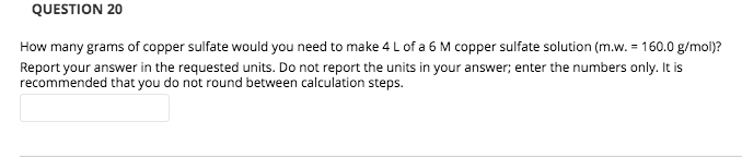 How many grams of copper sulfate would you need to make 4 L of a 6 M copper sulfate solution (m.w. = 160.0 g/mol)?
Report your answer in the requested units. Do not report the units in your answer; enter the numbers only. It is
recommended that you do not round between calculation steps.
