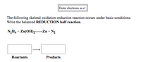 **Redox Reaction Balancing under Basic Conditions**

**Instructions:** Enter electrons as e⁻.

**Problem Statement:** The following skeletal oxidation-reduction reaction occurs under basic conditions. Write the balanced **REDUCTION** half reaction.

Chemical Equation:
\[ \text{N}_2\text{H}_4 + \text{Zn(OH)}_2 \rightarrow \text{Zn} + \text{N}_2 \]

Diagram:
- **Reactants Box:** Indicates where reactants are listed.
- **Arrow:** Indicates the reaction process.
- **Products Box:** Indicates where products are listed.

This exercise involves balancing the reduction half-reaction of the given redox process.