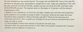 You are considering a new product launch. The project will cost $950,000, have a four-year life,
and have no salvage value; depreciation is straight-line to zero. Sales are projected at 180 units
per year; price per unit will be $18,500, variable cost per unit will be $14,000, and fixed costs
will be $185,000 per year. The required return on the project is 15 percent, and the relevant
corporate tax is 35%.
a. Based on your experience, you think the unit sales, variable cost, and fixed cost projections
given projections are probably accurate to within +10 percent. What are the upper and lower
bounds for these projections? What is the base-case NPV? What are the best-case and
worst-case scenarios? (Hint: consider your changes to cost and revenue corresponding to each
case, e.g. best or worst)
b. If the probability of base-case scenario is 50 percent, the best-case
scenario is 25%, the worst-case scenario is 25%, What is the project's expected NPV, standard
deviation, and its coefficient of variance of.