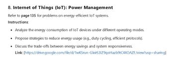 8. Internet of Things (IoT): Power Management
Refer to page 135 for problems on energy-efficient loT systems.
Instructions:
• Analyze the energy consumption of IoT devices under different operating modes.
• Propose strategies to reduce energy usage (e.g., duty cycling, efficient protocols).
• Discuss the trade-offs between energy savings and system responsiveness.
Link:
[https://drive.google.com/file/d/1wKSrun-GlxirS3IZ9qoHazb9tC440AZF/view?usp=sharing]