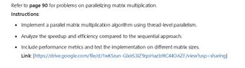 Refer to page 90 for problems on parallelizing matrix multiplication.
Instructions:
• Implement a parallel matrix multiplication algorithm using thread-level parallelism.
Analyze the speedup and efficiency compared to the sequential approach.
• Include performance metrics and test the implementation on different matrix sizes.
Link: [https://drive.google.com/file/d/1wKSrun-GlxirS31Z9qoHazb9tC440 AZF/view?usp=sharing]