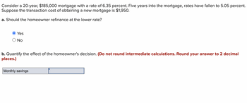 Consider a 20-year, $185,000 mortgage with a rate of 6.35 percent. Five years into the mortgage, rates have fallen to 5.05 percent.
Suppose the transaction cost of obtaining a new mortgage is $1,950.
a. Should the homeowner refinance at the lower rate?
Yes
O No
b. Quantify the effect of the homeowner's decision. (Do not round intermediate calculations. Round your answer to 2 decimal
places.)
Monthly savings