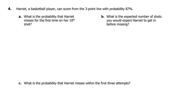 4.
Harriet, a basketball player, can score from the 3-point line with probability 87%.
a. What is the probability that Harriet
misses for the first time on her 10th
shot?
c. What is the probability that Harriet misses within the first three attempts?
b. What is the expected number of shots
you would expect Harriet to get in
before missing?