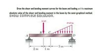 Draw the shear and bending moment curves for the beam and loading and the maximum
absolute value of the shear and bending moment in the beam by the semi-graphical method.
SHOW COMPLETE SOLUCION.
24 kN
29 kN/m
В
A
D
000
3 m
2 m
1 m
