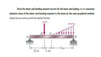 Draw the shear and bending moment curves for the beam and loading and the maximum
absolute value of the shear and bending moment in the beam by the semi-graphical method.
Explain how you come up with the solution/Answer.
23 kN
30 kN/m
В
A
D
000
3 m
2 m
1 m
