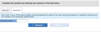 Complete this question by entering your answers in the tabs below.
Required 1 Required 2
How much, if any, of the actual Medical Services Department costs for the year should be treated as a spending variance and
not charged to the operating departments?
Spending variance
< Required 1
Required 2 >