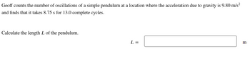 Geoff counts the number of oscillations of a simple pendulum at a location where the acceleration due to gravity is 9.80 m/s² and finds that it takes 8.75 s for 13.0 complete cycles.

Calculate the length \( L \) of the pendulum.

\( L = \) [box for input] m