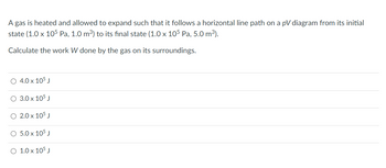 A gas is heated and allowed to expand such that it follows a horizontal line path on a \( pV \) diagram from its initial state \((1.0 \times 10^5 \, \text{Pa}, 1.0 \, \text{m}^3)\) to its final state \((1.0 \times 10^5 \, \text{Pa}, 5.0 \, \text{m}^3)\).

Calculate the work \( W \) done by the gas on its surroundings.

- \( \circ \, 4.0 \times 10^5 \, \text{J} \)
- \( \circ \, 3.0 \times 10^5 \, \text{J} \)
- \( \circ \, 2.0 \times 10^5 \, \text{J} \)
- \( \circ \, 5.0 \times 10^5 \, \text{J} \)
- \( \circ \, 1.0 \times 10^5 \, \text{J} \)