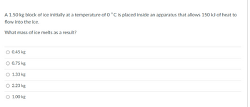 A 1.50 kg block of ice initially at a temperature of 0 °C is placed inside an apparatus that allows 150 kJ of heat to
flow into the ice.
What mass of ice melts as a result?
O 0.45 kg
O 0.75 kg
O 1.33 kg
O 2.23 kg
O 1.00 kg