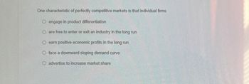 One characteristic of perfectly competitive markets is that individual firms
O engage in product differentiation
Oare free to enter or exit an industry in the long run
O earn positive economic profits in the long run
O face a downward sloping demand curve
O advertise to increase market share