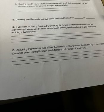 4. Over the next 24 hours, what types of weather will Point C likely experience? List any
pressure changes, temperature changes, and precipitation.
13. Generally, pressure systems move across the United States from
14. If you were on Spring Break in Panama City, FL right now, what weather would you be
experiencing? Would you be chillin' on the beach enjoying good weather, or in your hotel room
avoiding a thunderstorm?
15. Assuming this weather map shows the current conditions across the country right now, would
you rather be on Spring Break in South Carolina or in Texas? Explain why.