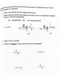 Draw in the orbitals for the oxygen's lone pairs.
sp? atom are said to “rehybridize" to sp² so that
the conjugation is extended.
Which structure allows the oxygen lone pair to be in an orbital that is aligned
with the t bond (conjugated)?
sp3 (tetrahedral) OR
sp? (trigonal planar)
HO
H3C
H3C
sp3
sp2
Draw in the p orbitals.
Circle the atoms in each structure that are conjugated.
