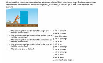 ### Physics Problem Set: Forces on an Immovable Object

---

**Scenario:**

Lili pushes an 80-kg fridge on a horizontal surface with a pushing force of 200 N to the right, as shown in the diagram. The fridge does not move. The coefficients of friction between the floor and the fridge are μs (static friction coefficient) = 0.75 and μk (kinetic friction coefficient) = 0.40. Use \( g = 10 \, m/s^2 \). Match the answers with the questions.

**Diagram:**
- The diagram shows a figure pushing a fridge to the right on a tiled floor.

**Questions:**

1. **What is the magnitude and direction of the weight force on the fridge from the earth?**
2. **What is the magnitude and direction of the pushing force on the fridge from the hand?**
3. **What is the magnitude and direction of the normal force on the fridge from the floor?**
4. **What is the magnitude and direction of the friction force on the fridge from the floor?**
5. **What is the net force on the box?**

**Potential Answers:**

- A. 800 N, to the left
- B. 600 N, to the left
- C. None of the given
- D. 800 N, to the right
- E. 200 N, upward
- F. 800 N, upward
- G. 200 N, to the right
- H. 200 N, to the left
- I. 600 N, to the right
- J. 200 N, downward
- K. 800 N, downward
- L. Zero, therefore no direction

**Explanation of the Diagram:**
- The diagram depicts a person pushing a fridge to the right, illustrating the forces acting on the fridge. The fridge remains stationary because the pushing force is balanced by the friction force.

**Solution Method:**

1. **Weight Force (gravity):**
   - \( \text{Weight} = \text{mass} \times \text{gravitational acceleration} \)
   - \( \text{Weight} = 80 \, \text{kg} \times 10 \, \text{m/s}^2 \)
   - Weight = 800 N, directed downward.
   - Answer: K. 800 N, downward.

2