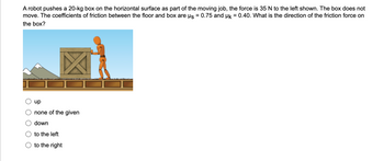 ### Understanding Friction Forces

#### Problem Statement:
A robot pushes a 20-kg box on the horizontal surface as part of the moving job. The force applied is 35 N to the left. The box does not move. The coefficients of friction between the floor and box are:
- Static friction coefficient (μₛ) = 0.75
- Kinetic friction coefficient (μₖ) = 0.40

**Question:** What is the direction of the friction force on the box?

#### Multiple-Choice Options:
- up
- none of the given
- down
- to the left
- to the right

#### Explanation:
In the image, we can see a robot pushing a box to the left. Despite the applied force, the box remains stationary, indicating that static friction is at play. Let's determine the frictional force.

**Step-by-Step Solution:**

1. **Calculate the maximum static friction:**  
\[ F_{max\_static} = \mu_s \times N \]  
Where:  
- \( \mu_s = 0.75 \)
- \( N \) is the normal force, which equals the weight of the box since the surface is horizontal.
- Weight \( (W) = mg = 20 \, \text{kg} \times 9.8 \, \text{m/s}^2 = 196 \, \text{N} \)

Thus,
\[ F_{max\_static} = 0.75 \times 196 \, \text{N} = 147 \, \text{N} \]

2. **Compare the applied force with the maximum static friction force:**
   - The applied force is 35 N, which is less than the maximum static friction force (147 N).

Because the force of friction is sufficient to counteract the applied force and the box does not move, the static friction force must be acting in the direction opposite to the force applied by the robot.

**Conclusion:**
- The frictional force on the box is 35 N to the right.

**Correct Answer:** to the right

### Visual Interpretation:
The diagram shows a robot on the right side of a box, attempting to push it to the left across a horizontal surface. The box does not move, which implies that the frictional force counteracts the applied force, and thus, the direction of the frictional force is to the right