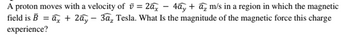 A proton moves with a velocity of =2ax - 4ấy + a2 m/s in a region in which the magnetic
field is B = ax + 2a, 3a, Tesla. What Is the magnitude of the magnetic force this charge
experience?