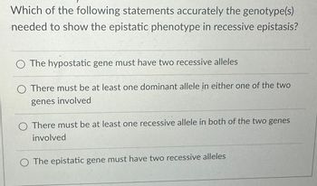 **Question:**

Which of the following statements accurately describes the genotype(s) needed to show the epistatic phenotype in recessive epistasis?

**Options:**

1. The hypostatic gene must have two recessive alleles.

2. There must be at least one dominant allele in either one of the two genes involved.

3. There must be at least one recessive allele in both of the two genes involved.

4. The epistatic gene must have two recessive alleles.