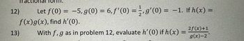 12)
Let f(0) = -5, g(0) = 6, f'(0) = g'(0) = -1. If h(x) =
f(x) g(x), find h'(0).
13)
With f, g as in problem 12, evaluate h' (0) if h(x) =
2f(x)+1
g(x)-2