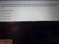 A manager asks an employee, "Should we distribute tickets to the concert on a first-come-first-served basis or through a
lottery?" The manager's question is best classified as which one of the following fundamental economic questions?
For whom to produce.
How to produce
What to produce
O Why to produce
