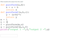 What would be the output from this code?
def passParm(a,b):
х3 а + b
return x
def passParm2(a,b,c):
(a+b) *c
return y
m
1
1|
passParm (m,n)
passParm2 (m,n,f)
print("output 1 =",f,"output 2 =",g)
n
f
g
