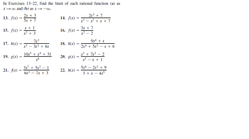 In Exercises 13-22, find the limit of each rational function (a) as
x→0o and (b) as x→ -00.
2r + 7
x3 - x? + x + 7
2x + 3
13. f(x)
14. f(x)
5x + 7
16. fX) =2
Зх + 7
x² – 2
15. f(x)
x + 3
9x + x
7x3
x3 - 3x2 + 6r
17. h(x)
18. h(x)
%3D
2x4 + 5x2 — х + 6
x³ + 7x? – 2
x² – x + 1
10x + x4 + 31
19. g(x)
20. g(x)
3x7 + 5x² – 1
6x3 – 7x + 3
5x8 – 2r3 + 9
21. flx) :
22. h(x)
3 +x – 4x
