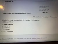 QUESTION 10
1 MeV 1602 x 10-13 J
1u=931.5 MeV
1u=1661 x 10-27 kg
C=3.00 x 108ms-1
Figure 19.1
(Refer to Figure 19.1.) Given the exact atomic masses:
199Bİ (198.9784)
4He (40026) + 195TI (194.9698)
calculate the energy associated with the a-decay of 199B1, in k J/mol.
O 8.2 x 106 kJ/mol
5.4 x 108 kJ/mol
O 1.8 kJ/mol
6.3 kJ/mol
O 1.8 x 10-8 kJ/mol
Eck Save and Submit to save and submit. Click Save All Answers to save all answers.

