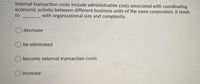 Internal transaction costs include administrative costs associated with coordinating
economic activity between different business units of the same corporation. It tends
to
with organizational size and complexity.
decrease
be eliminated
become external transaction costs
increase
