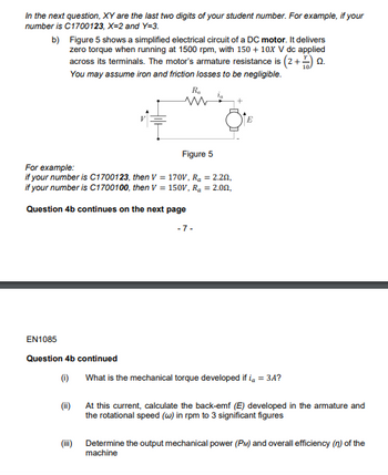 In the next question, XY are the last two digits of your student number. For example, if your
number is C1700123, X=2 and Y=3.
b)
Figure 5 shows a simplified electrical circuit of a DC motor. It delivers
zero torque when running at 1500 rpm, with 150 + 10X V dc applied
across its terminals. The motor's armature resistance is (2+0
You may assume iron and friction losses to be negligible.
Ra
m
Figure 5
For example:
if your number is C1700123, then V = 170V, R₂ = 2.20,
if your number is C1700100, then V = 150V, R₂ = 2.00,
Question 4b continues on the next page
-7-
EN1085
Question 4b continued
(1)
What is the mechanical torque developed if i = 3A?
(ii)
At this current, calculate the back-emf (E) developed in the armature and
the rotational speed (w) in rpm to 3 significant figures
Determine the output mechanical power (PM) and overall efficiency (n) of the
machine