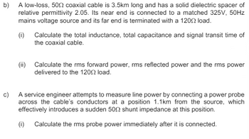 b) A low-loss, 500 coaxial cable is 3.5km long and has a solid dielectric spacer of
relative permittivity 2.05. Its near end is connected to a matched 325V, 50Hz
mains voltage source and its far end is terminated with a 1200 load.
(i) Calculate the total inductance, total capacitance and signal transit time of
the coaxial cable.
(ii) Calculate the rms forward power, rms reflected power and the rms power
delivered to the 1200 load.
c)
A service engineer attempts to measure line power by connecting a power probe
across the cable's conductors at a position 1.1km from the source, which
effectively introduces a sudden 500 shunt impedance at this position.
(i) Calculate the rms probe power immediately after it is connected.