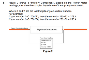 b) Figure 2 shows a "Mystery Component". Based on the Power Meter
readings, calculate the complex impedance of the mystery component.
Where X and Y are the last 2 digits of your student number.
For example:
If your number is C1700123, then the current = 250+23 = 273 A
If your number is C1700100, then the current = 250+00 = 250 A
Current Carrying Conductor
Mystery Component
Power Meter Readings
Current=250+XY A
P=5 kW
Q=7 kVAr
Frequency = 50.2 Hz
Figure 2