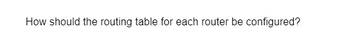 How should the routing table for each router be configured?