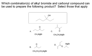 Which combination (s) of alkyl bromide and carbonyl compound can
be used to prepare the following product? Select those that apply
A.
B.
شد
CH3MgBr
CH3CH₂CH₂MgBr
OH
C.
CH₂CH₂MgBr
D.
MgBr