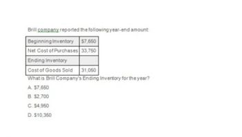 Brill company reported the following year-end amount:
Beginning Inventory
$7,650
Net Cost of Purchases
33,750
Ending Inventory
Cost of Goods Sold
31,050
What is Brill Company's Ending Inventory for the year?
A. $7,650
B. $2,700
C. $4,950
D. $10,350