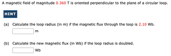 A magnetic field of magnitude 0.360 T is oriented perpendicular to the plane of a circular loop.
HINT
(a) Calculate the loop radius (in m) if the magnetic flux through the loop is 2.10 Wb.
m
(b) Calculate the new magnetic flux (in Wb) if the loop radius is doubled.
Wb