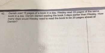 **Problem 42:**

**Description:**

Danish read 15 pages of a book in a day. Wesley read 20 pages of the same book in a day. Danish started reading the book 3 days earlier than Wesley. How many days would Wesley need to read the book to be 20 pages ahead of Danish?

**Solution Strategy:**

To determine the number of days Wesley needs to read the book to be 20 pages ahead of Danish, we must establish a system of equations based on their reading rates and the initial conditions given. 

Let \( d \) be the number of days Wesley reads the book.

### Steps to Solve:

1. Determine the number of pages Danish has read by the time Wesley starts:
   - Danish reads for 3 days before Wesley, and his reading rate is 15 pages/day.
   - Total pages read by Danish in 3 days: \( 15 \times 3 = 45 \) pages.

2. Express the total pages read by Danish and Wesley:
   - Pages read by Danish after \( d \) days: \( 15(d + 3) \)
   - Pages read by Wesley after \( d \) days: \( 20d \)

3. Set up the equation:
   - We want Wesley to be 20 pages ahead of Danish.
   - \( 20d = 15(d + 3) + 20 \)

4. Solve the equation for \( d \):
   \[
   20d = 15(d + 3) + 20
   \]
   \[
   20d = 15d + 45 + 20
   \]
   \[
   20d = 15d + 65
   \]
   \[
   20d - 15d = 65
   \]
   \[
   5d = 65
   \]
   \[
   d = \frac{65}{5}
   \]
   \[
   d = 13
   \]

Wesley would need to read the book for 13 days to be 20 pages ahead of Danish.