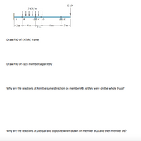 12 kN
3 kN/m
A B
C |D
-3 m -
6 m
3 m
2 m
Draw FBD of ENTIRE frame
Draw FBD of each member separately
Why are the reactions at A in the same direction on member AB as they were on the whole truss?
Why are the reactions at D equal and opposite when drawn on member BCD and then member DE?
