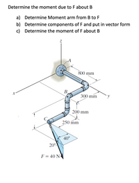 Determine the moment due to Fabout B
a) Determine Moment arm from B to F
b) Determine components of F and put in vector form
c) Determine the moment of F about B
S00 mm
B.
300 mm
200 mm
250 mm
40°
20°
F = 40 N
