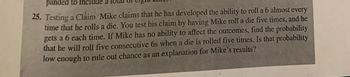 panded to include a
25. Testing a Claim Mike claims that he has developed the ability to roll a 6 almost every
time that he rolls a die. You test his claim by having Mike roll a die five times, and he
gets a 6 each time. If Mike has no ability to affect the outcomes, find the probability
that he will roll five consecutive 6s when a die is rolled five times. Is that probability
low enough to rule out chance as an explanation for Mike's results?