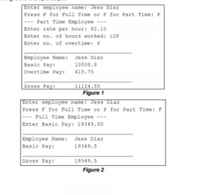 Enter employee name: Jess Diaz
Press F for Full Time or P for Part Time: P
--- Part Time Employee ---
Enter rate per hour: 82.10
Enter no. of hours worked: 128
Enter no. of overtime: 6
Employee Name: Jess Diaz
Basic Pay:
overtime Pay:
10508.8
615.75
Gross Pay:
11124.55
Figure 1
Enter employee name: Jess Diaz
Press P for Full Time or P for Part Time: F
Full Time Employee ---
Enter Basic Pay: 19349.50
Employee Name: Jess Diaz
Basic Pay:
19349.5
Gross Pay:
19349.5
Figure 2
