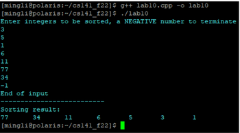 [mingli@polaris:~/cs141_f22]$
g++ lab10.cpp -o lab10
./lab10
[mingli@polaris:~/cs141_f22]$
Enter integers to be sorted, a NEGATIVE number to terminate
3
5
1
6
11
77
34
-1
End of input
Sorting result:
77
34
6
11
[mingli@polaris:~/cs141_f22]$
5
3
1