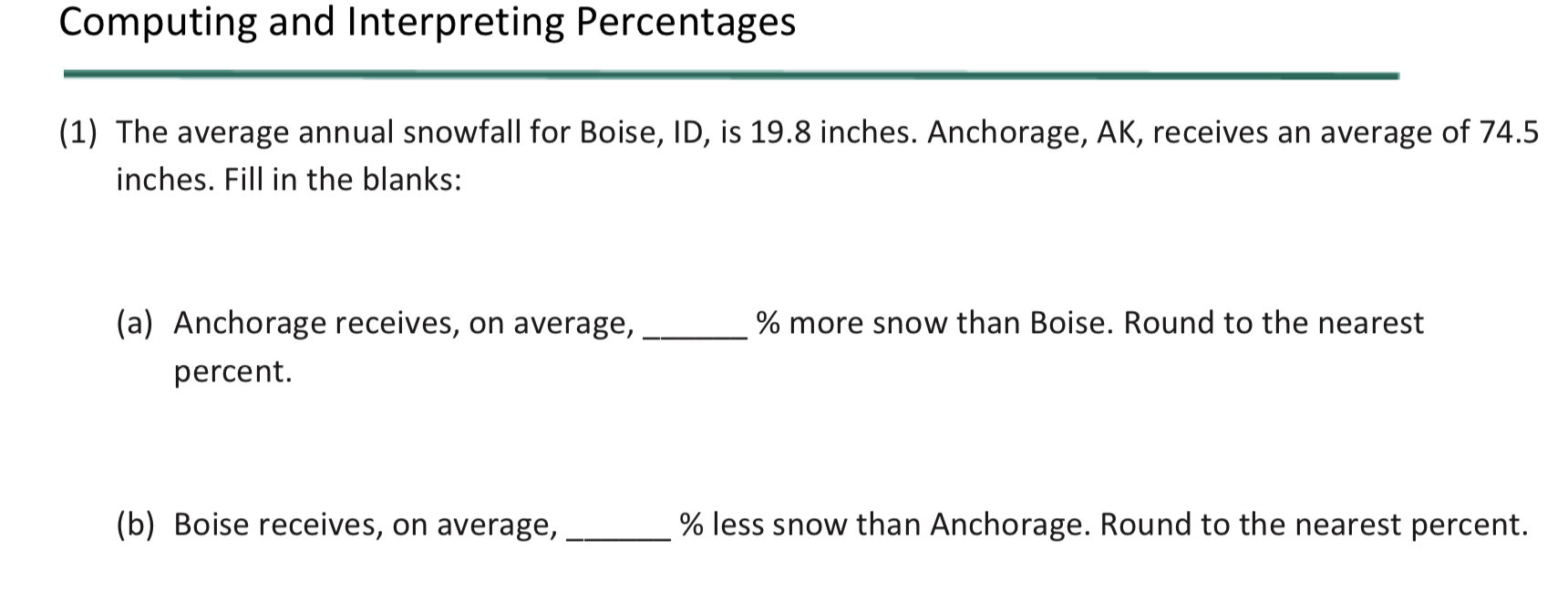 Computing and Interpreting Percentages
(1) The average annual snowfall for Boise, ID, is 19.8 inches. Anchorage, AK, receives an average of 74.5
inches. Fill in the blanks:
(a) Anchorage receives, on average,
% more snow than Boise. Round to the nearest
percent.
(b) Boise receives, on average,
% less snow than Anchorage. Round to the nearest percent.
