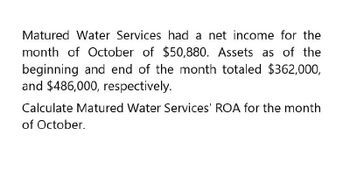 Matured Water Services had a net income for the
month of October of $50,880. Assets as of the
beginning and end of the month totaled $362,000,
and $486,000, respectively.
Calculate Matured Water Services' ROA for the month
of October.